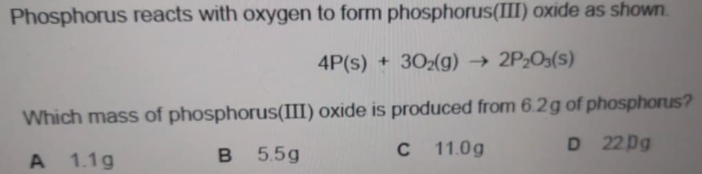 Phosphorus reacts with oxygen to form phosphorus(III) oxide as shown.
4P(s) + 302(g) → 2P2O3(s)
Which mass of phosphorus(III) oxide is produced from 6.2g of phosphorus?
D 22Dg
A 1.1g
B 5.5g
C 11.0g
