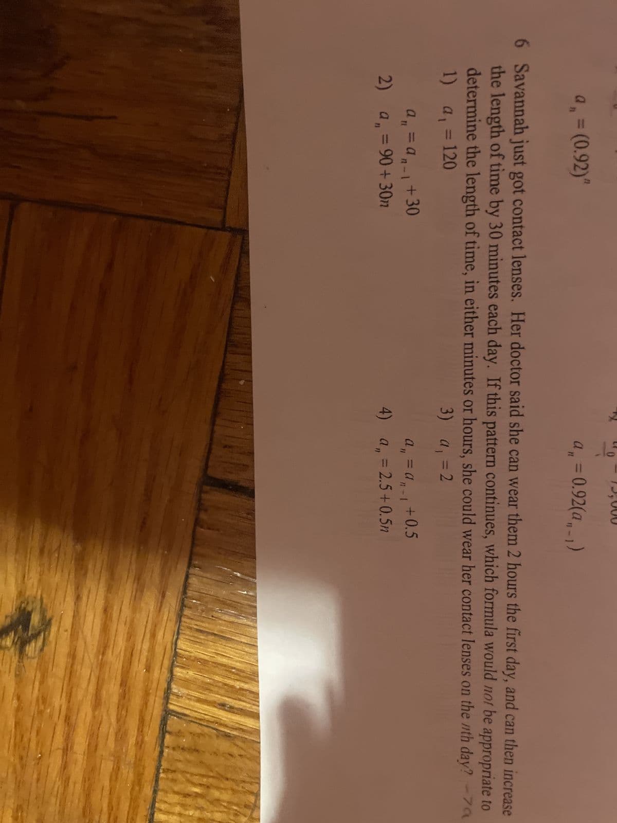 a₁ = (0.92)"
a₁ = an-l
a₁ = 90+30m
11
2) a
6 Savannah just got contact lenses. Her doctor said she can wear them 2 hours the first day, and can then increase
the length of time by 30 minutes each day. If this pattern continues, which formula would not be appropriate to
determine the length of time, in either minutes or hours, she could wear her contact lenses on the nth day? -7a
1) a₁ = 120
3)
a₁ = 2
+30
15
N
0
a₁ = 0.92(a,-1)
a₁ = a₁ +0.5
- 1
4) a₁ = 2.5+0.5n
a,