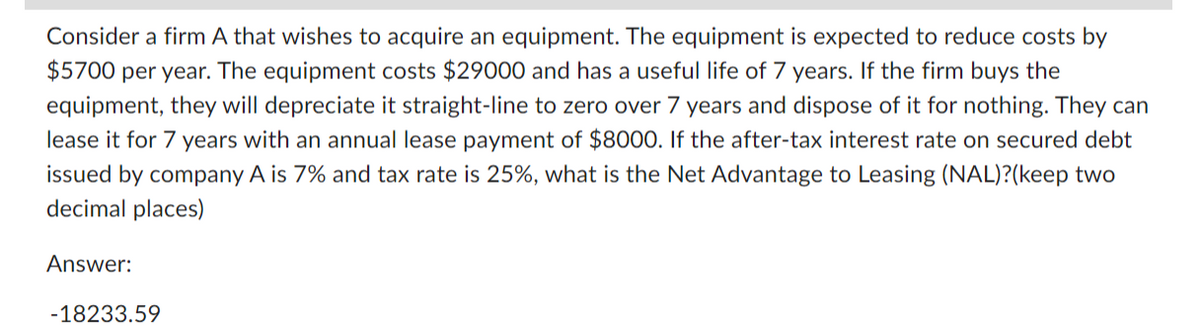 Consider a firm A that wishes to acquire an equipment. The equipment is expected to reduce costs by
$5700 per year. The equipment costs $29000 and has a useful life of 7 years. If the firm buys the
equipment, they will depreciate it straight-line to zero over 7 years and dispose of it for nothing. They can
lease it for 7 years with an annual lease payment of $8000. If the after-tax interest rate on secured debt
issued by company A is 7% and tax rate is 25%, what is the Net Advantage to Leasing (NAL)?(keep two
decimal places)
Answer:
-18233.59