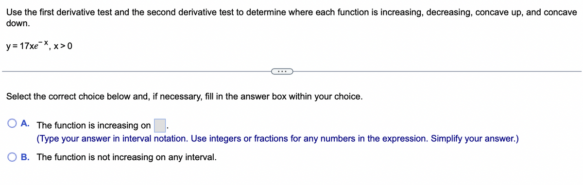 Use the first derivative test and the second derivative test to determine where each function is increasing, decreasing, concave up, and concave
down.
y = 17xex, x>0
Select the correct choice below and, if necessary, fill in the answer box within your choice.
A. The function is increasing on ■.
(Type your answer in interval notation. Use integers or fractions for any numbers in the expression. Simplify your answer.)
B. The function is not increasing on any interval.