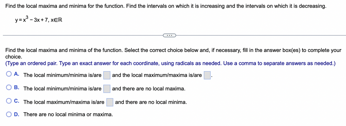 Find the local maxima and minima for the function. Find the intervals on which it is increasing and the intervals on which it is decreasing.
3
y = x³ - 3x+7, XER
Find the local maxima and minima of the function. Select the correct choice below and, if necessary, fill in the answer box(es) to complete your
choice.
(Type an ordered pair. Type an exact answer for each coordinate, using radicals as needed. Use a comma to separate answers as needed.)
A. The local minimum/minima is/are
and the local maximum/maxima is/are
B. The local minimum/minima is/are
C. The local maximum/maxima is/are
and there are no local maxima.
D. There are no local minima or maxima.
and there are no local minima.