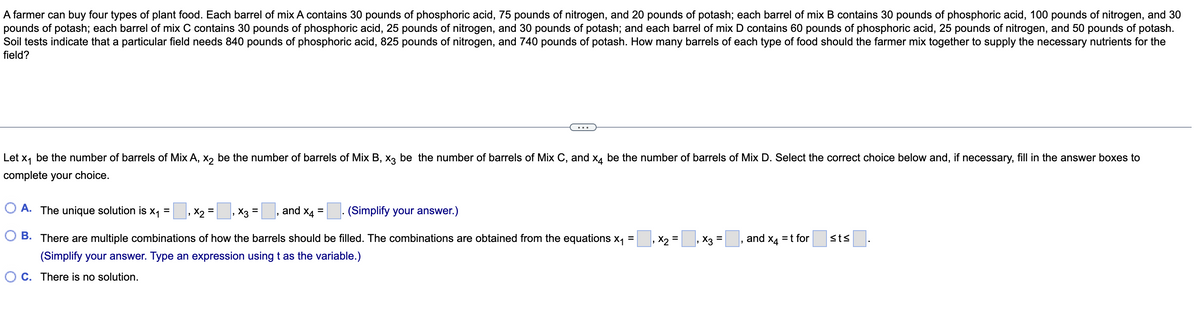 A farmer can buy four types of plant food. Each barrel of mix A contains 30 pounds of phosphoric acid, 75 pounds of nitrogen, and 20 pounds of potash; each barrel of mix B contains 30 pounds of phosphoric acid, 100 pounds of nitrogen, and 30
pounds of potash; each barrel of mix C contains 30 pounds of phosphoric acid, 25 pounds of nitrogen, and 30 pounds of potash; and each barrel of mix D contains 60 pounds of phosphoric acid, 25 pounds of nitrogen, and 50 pounds of potash.
Soil tests indicate that a particular field needs 840 pounds of phosphoric acid, 825 pounds of nitrogen, and 740 pounds of potash. How many barrels of each type of food should the farmer mix together to supply the necessary nutrients for the
field?
Let x₁ be the number of barrels of Mix A, x2 be the number of barrels of Mix B, x3 be the number of barrels of Mix C, and x4 be the number of barrels of Mix D. Select the correct choice below and, if necessary, fill in the answer boxes to
complete your choice.
A. The unique solution is
=
=
=
=
X₁
X2
and X4
X3
(Simplify your answer.)
B. There are multiple combinations of how the barrels should be filled. The combinations are obtained from the equations X₁
₁ X₂ = ₁ X3 =
and x4 = t for
sts.
(Simplify your answer. Type an expression using t as the variable.)
OC. There is no solution.
"