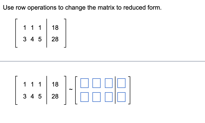 **Title: Using Row Operations to Reduce a Matrix**

---

**Instructions:**

Perform row operations to reduce the following matrix to its reduced form.

**Given Matrix:**

\[ 
\begin{bmatrix}
1 & 1 & 1 & \vert & 18 \\
3 & 4 & 5 & \vert & 28 \\
\end{bmatrix}
\]

**Step-by-Step Solution:**

1. **Original Augmented Matrix:**
\[ 
\begin{bmatrix}
1 & 1 & 1 & \vert & 18 \\
3 & 4 & 5 & \vert & 28 \\
\end{bmatrix}
\]

2. **Apply Row Operations:**
Let \(\sim\) indicate that we perform row operations to transform the matrix.
\[ 
\begin{bmatrix}
1 & 1 & 1 & \vert & 18 \\
3 & 4 & 5 & \vert & 28 \\
\end{bmatrix}
\] 
\[
\sim
\begin{bmatrix}
 \boxed{\phantom{0}} & \boxed{\phantom{0}} & \boxed{\phantom{0}} & \vert & \boxed{\phantom{0}} \\
 \boxed{\phantom{0}} & \boxed{\phantom{0}} & \boxed{\phantom{0}} & \vert & \boxed{\phantom{0}} \\
\end{bmatrix}
\]

**Note:** Fill in the boxed elements as you perform the row operations to achieve the reduced row-echelon form (RREF) or any simplified form as required.

The goal is to create leading ones and zeros in appropriate positions to simplify the matrix.

