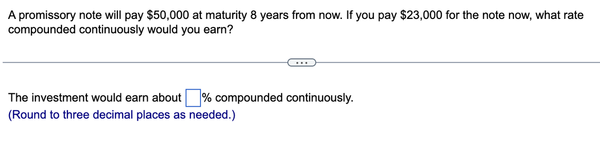 A promissory note will pay $50,000 at maturity 8 years from now. If you pay $23,000 for the note now, what rate
compounded continuously would you earn?
The investment would earn about % compounded continuously.
(Round to three decimal places as needed.)