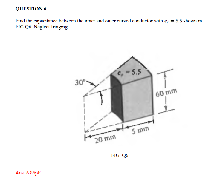 QUESTION 6
Find the capacitance between the inner and outer curved conductor with e, 5.5 shown in
FIG.Q6. Neglect fringing.
Ans. 6.86pF
30°
e, = 5.5
20 mm
5 mm
FIG. Q6
T
60 mm