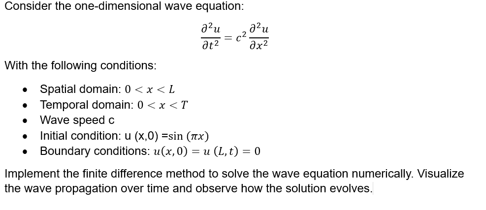 Consider the one-dimensional wave equation:
With the following conditions:
a²u
ги
at²
дх2
•
• Spatial domain: 0 < x < L
Temporal domain: 0 < x <T
•
Wave speed c
•
Initial condition: u (x,0) =sin (πx)
•
Boundary conditions: u(x, 0) = u (L, t) = 0
Implement the finite difference method to solve the wave equation numerically. Visualize
the wave propagation over time and observe how the solution evolves.