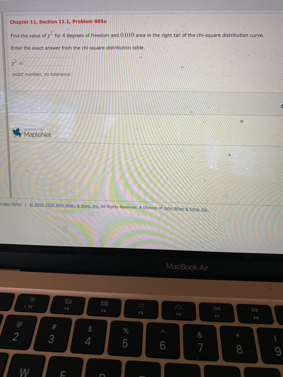 Chapter 11, Section 11.1, Problem 005a
Find the value of y for 4 degrees of freedom and 0.010 area in the right tail of the chi-square distribution curve.
Enter the exact answer from the chi-square distribution table.
%3D
exact number, no tolerance
powered by
MapleNet
rivacy Policy @ 2000-2020 John Wiley & Sons, Inc. All Rights Reserved. A Division of John Wiley & Sons, Inc.
MacBook Air
DII
• F2
F3
F4
F5
F6
F7
F8
23
24
%
&
3
4
5
7
8.
9
W
< CO
