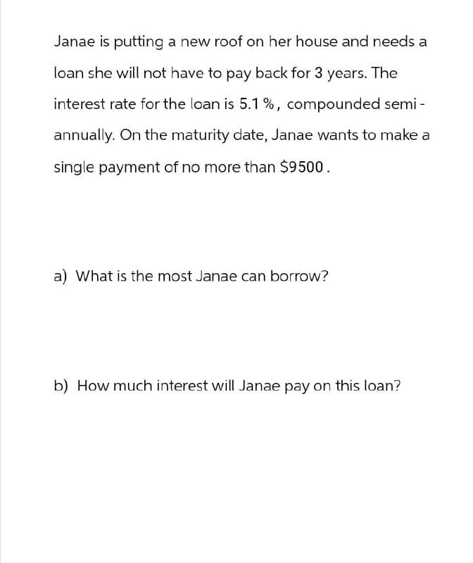 Janae is putting a new roof on her house and needs a
loan she will not have to pay back for 3 years. The
interest rate for the loan is 5.1 %, compounded semi-
annually. On the maturity date, Janae wants to make a
single payment of no more than $9500.
a) What is the most Janae can borrow?
b) How much interest will Janae pay on this loan?