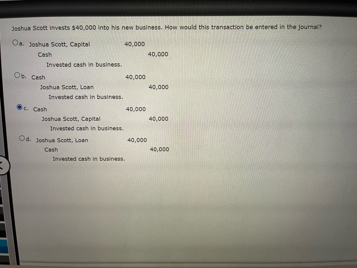 **Joshua Scott invests $40,000 into his new business. How would this transaction be entered in the journal?**

- **a.**
  ```
  Joshua Scott, Capital       40,000
    Cash                                  40,000
  Invested cash in business.
  ```

- **b.**
  ```
  Cash                                 40,000
    Joshua Scott, Loan              40,000
  Invested cash in business.
  ```

- **c.** *(Selected Option)*
  ```
  Cash                                 40,000
    Joshua Scott, Capital             40,000
  Invested cash in business.
  ```

- **d.**
  ```
  Joshua Scott, Loan              40,000
    Cash                                 40,000
  Invested cash in business.
  ```