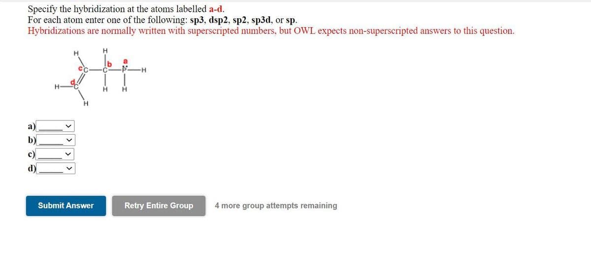 Specify the hybridization at the atoms labelled a-d.
For each atom enter one of the following: sp3, dsp2, sp2, sp3d, or sp.
Hybridizations are normally written with superscripted numbers, but OWL expects non-superscripted answers to this question.
a)
c)
d)
H
H
a
34
H H
H
Submit Answer
H
Retry Entire Group 4 more group attempts remaining