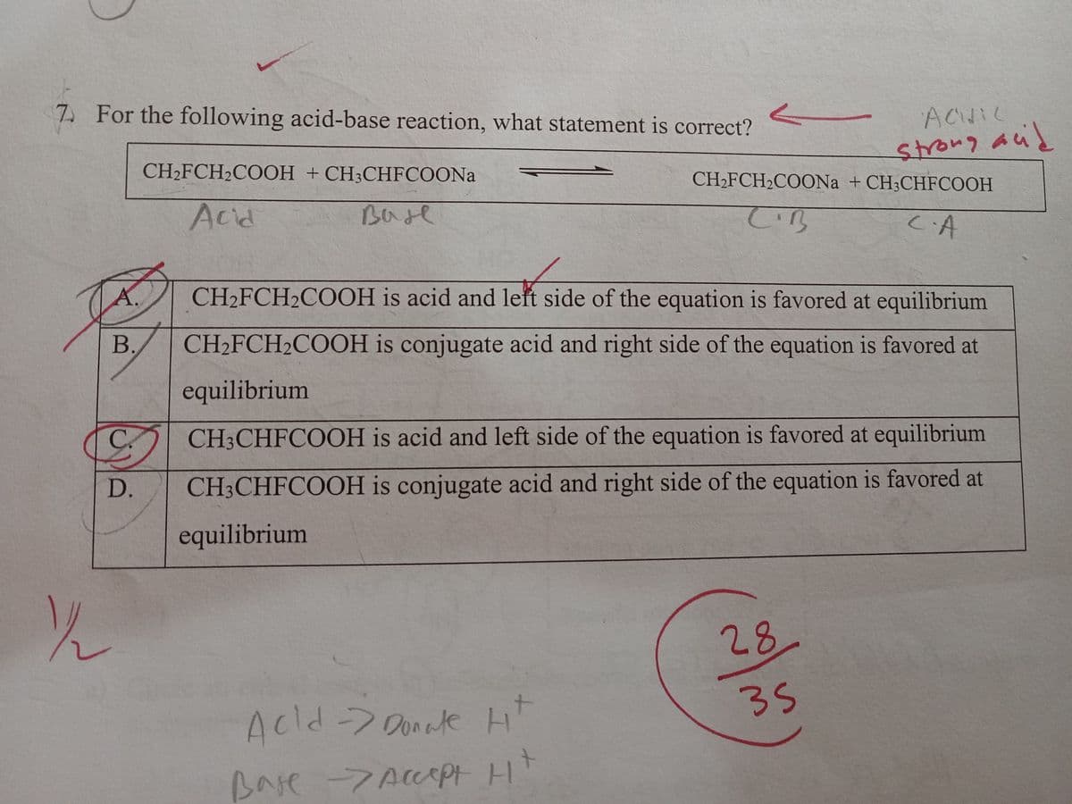 7. For the following acid-base reaction, what statement is correct?
A.
B.
C.
CH₂FCH₂COOH + CH3CHFCOONa
Acid
Base
فلات
11/22
ACHIC
strong acid
CH₂FCH₂COONa + CH3CHFCOOH
C.B
са
CH₂FCH₂COOH is acid and left side of the equation is favored at equilibrium
CH₂FCH₂COOH is conjugate acid and right side of the equation is favored at
equilibrium
Ht
Acid -> Donate
Base -> Accept Ht
CH3CHFCOOH is acid and left side of the equation is favored at equilibrium
CH3CHFCOOH is conjugate acid and right side of the equation is favored at
equilibrium
28.
35