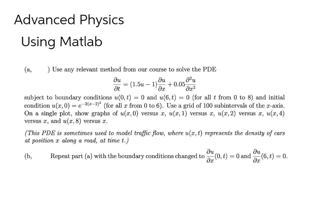 Advanced Physics
Using Matlab
(a,
) Use any relevant method from our course to solve the PDE
du
du
(1.5и — 1)
+0.05
at
subject to boundary conditions u(0, t) = 0 and u(6, t)
condition u(x, 0) = e2(-2) (for all x from 0 to 6). Use a grid of 100 subintervals of the r-axis.
On a single plot, show graphs of u(x,0) versus x, u(x, 1) versus x, u(x, 2) versus x, u(x, 4)
versus x, and u(x,8) versus x.
= 0 (for all t from 0 to 8) and initial
(This PDE is sometimes used to model traffic flow, where u(x, t) represents the density of cars
at position x along a road, at time t.)
(b,
Repeat part (a) with the boundary conditions changed to
= 0 and
(6, t)
= 0.
dr (0, t)
