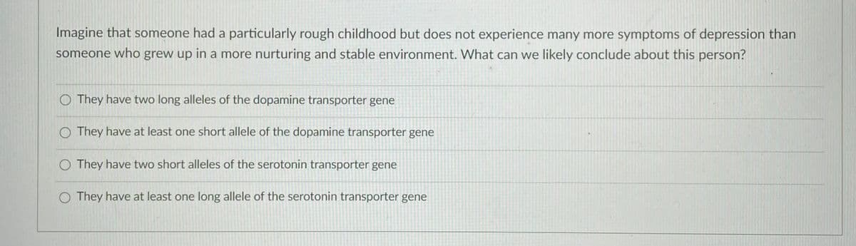 Imagine that someone had a particularly rough childhood but does not experience many more symptoms of depression than
someone who grew up in a more nurturing and stable environment. What can we likely conclude about this person?
O They have two long alleles of the dopamine transporter gene
O They have at least one short allele of the dopamine transporter gene
O They have two short alleles of the serotonin transporter gene
O They have at least one long allele of the serotonin transporter gene
