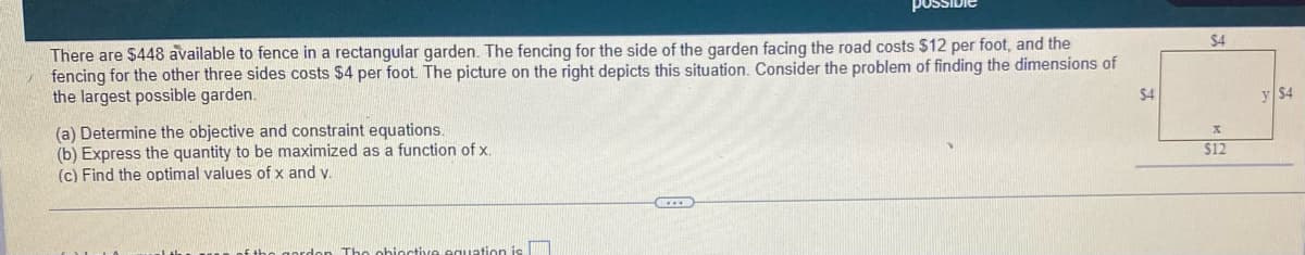 There are $448 available to fence in a rectangular garden. The fencing for the side of the garden facing the road costs $12 per foot, and the
fencing for the other three sides costs $4 per foot. The picture on the right depicts this situation. Consider the problem of finding the dimensions of
the largest possible garden.
$4
(a) Determine the objective and constraint equations.
(b) Express the quantity to be maximized as a function of x.
(c) Find the optimal values of x and v.
octive equation is
$4
X
$12
y $4