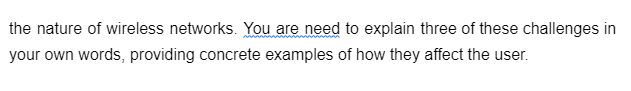 the nature of wireless networks. You are need to explain three of these challenges in
your own words, providing concrete examples of how they affect the user.