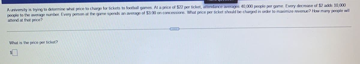 A university is trying to determine what price to charge for tickets to football games. At a price of $22 per ticket, attendance averages 40,000 people per game. Every decrease of $2 adds 10,000
people to the average number. Every person at the game spends an average of $3.00 on concessions. What price per ticket should be charged in order to maximize revenue? How many people will
attend at that price?
What is the price per ticket?
www