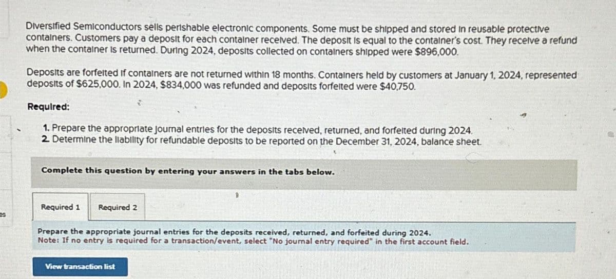 Diversified Semiconductors sells perishable electronic components. Some must be shipped and stored in reusable protective
containers. Customers pay a deposit for each container received. The deposit is equal to the container's cost. They receive a refund
when the container is returned. During 2024, deposits collected on containers shipped were $896,000.
Deposits are forfelted if containers are not returned within 18 months. Containers held by customers at January 1, 2024, represented
deposits of $625,000. In 2024, $834,000 was refunded and deposits forfeited were $40,750.
Required:
1. Prepare the appropriate journal entries for the deposits received, returned, and forfelted during 2024.
2. Determine the liability for refundable deposits to be reported on the December 31, 2024, balance sheet.
2
Complete this question by entering your answers in the tabs below.
Required 1
Required 2
Prepare the appropriate journal entries for the deposits received, returned, and forfeited during 2024.
Note: If no entry is required for a transaction/event, select "No journal entry required" in the first account field.
View transaction list