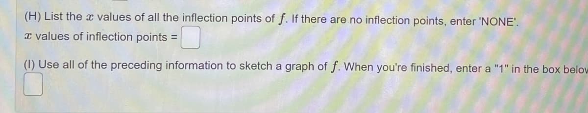 (H) List the values of all the inflection points of f. If there are no inflection points, enter 'NONE'.
x values of inflection points =
(1) Use all of the preceding information to sketch a graph of f. When you're finished, enter a "1" in the box below
