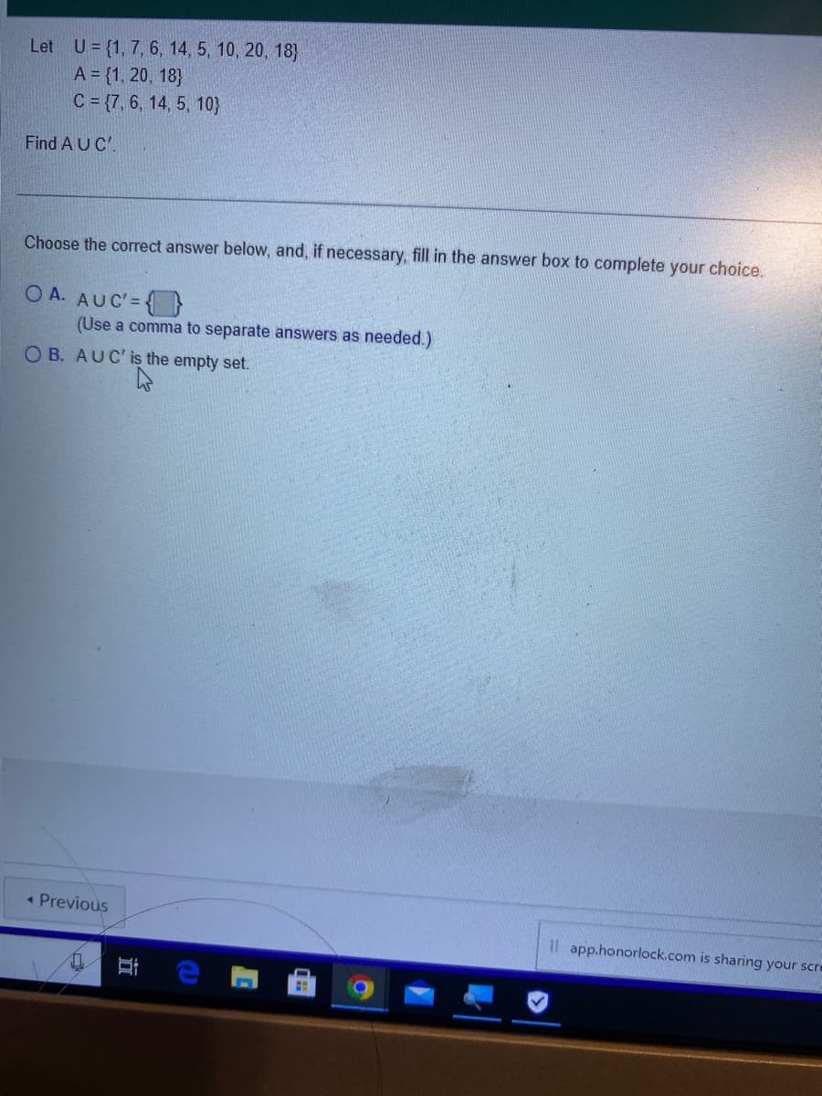 Let U = {1, 7, 6, 14, 5, 10, 20, 18)
A = {1, 20, 18)
C = {7, 6, 14, 5, 10}
Find A U C'.
Choose the correct answer below, and, if necessary, fill in the answer box to complete your choice.
OA. AUC' =
(Use a comma to separate answers as needed.)
OB. AUC' is the empty set.
< Previous
II
Il app.honorlock.com is sharing your scre