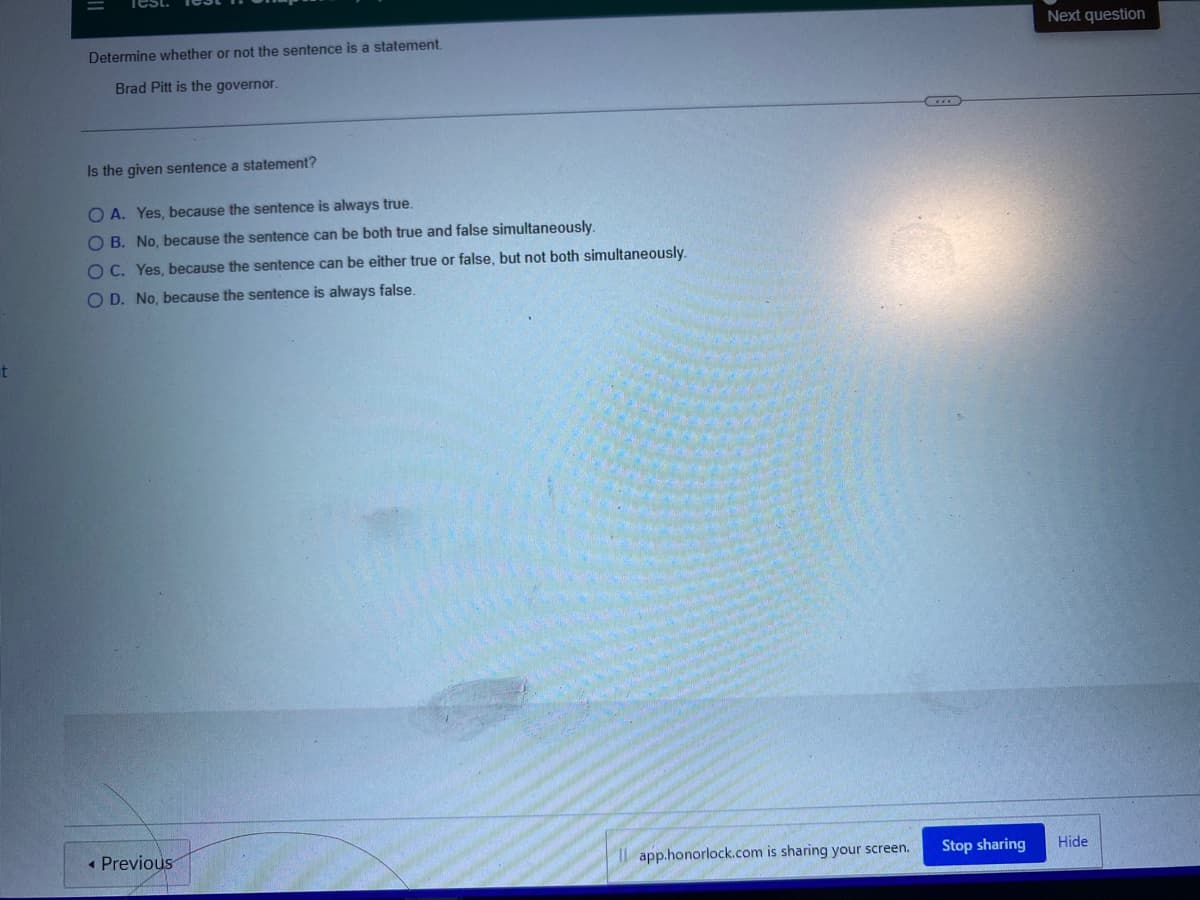 t
Determine whether or not the sentence is a statement.
Brad Pitt is the governor.
Is the given sentence a statement?
OA. Yes, because the sentence is always true.
OB. No, because the sentence can be both true and false simultaneously.
OC. Yes, because the sentence can be either true or false, but not both simultaneously.
OD. No, because the sentence is always false.
Previous
Il app.honorlock.com is sharing your screen.
Stop sharing
Next question
Hide