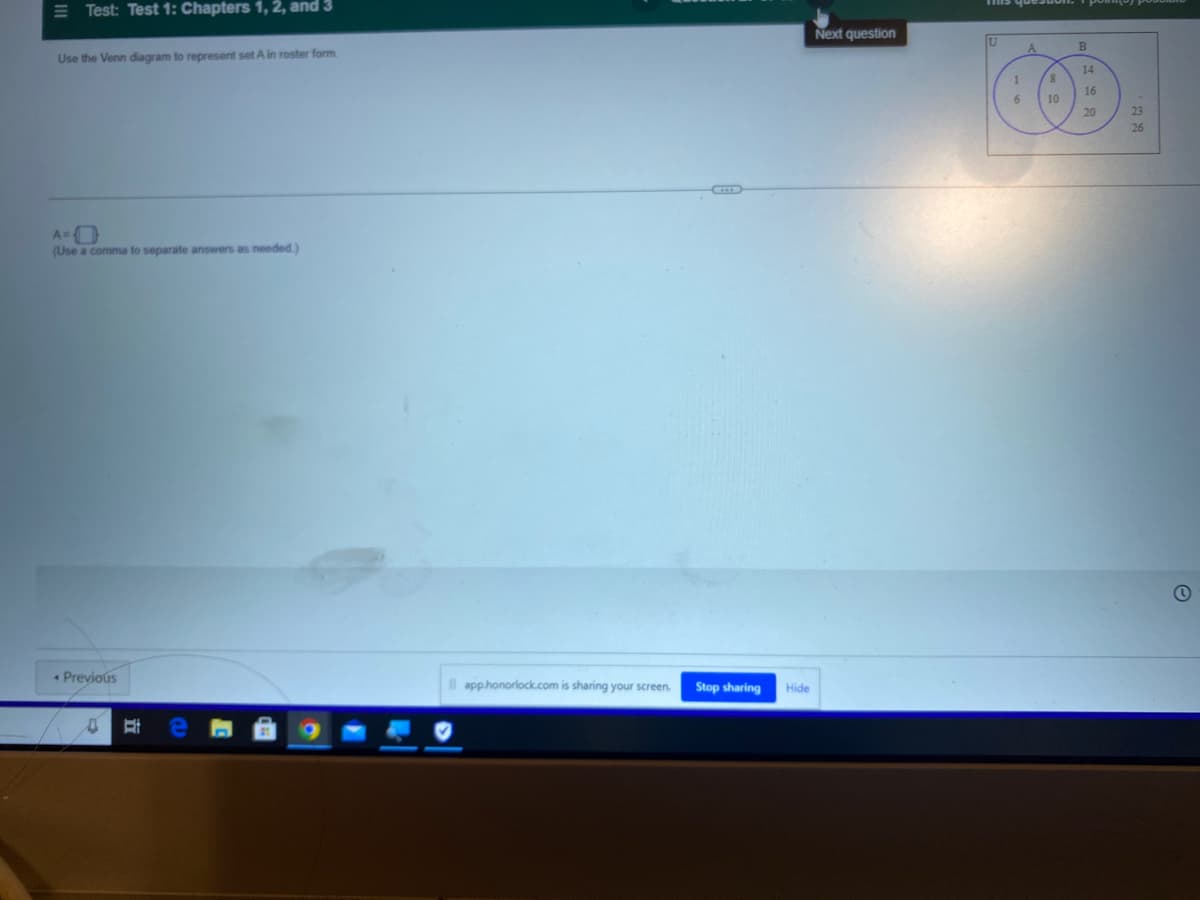 Test: Test 1: Chapters 1, 2, and 3
Use the Venn diagram to represent set A in roster form
A=0
(Use a comma to separate answers as needed)
Previous
0 E
Il app.honorlock.com is sharing your screen. Stop sharing
Hide
Next question
mis que
A
1
6
8
10
B
14
16
20
23
26