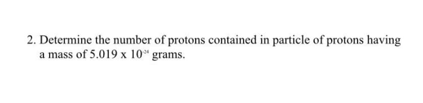 2. Determine the number of protons contained in particle of protons having
a mass of 5.019 x 10* grams.
