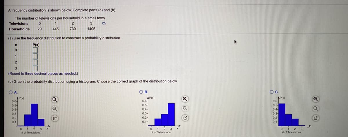 A frequency distribution is shown below. Complete parts (a) and (b).
The number of televisions per household in a small town
Televisions
2
Households
29
445
730
1405
(a) Use the frequency distribution to construct a probability distribution.
P(x)
1
2
(Round to three decimal places as needed.)
(b) Graph the probability distribution using a histogram. Choose the correct graph of the distribution below.
O A.
OB.
OC.
AP(x)
0.6-
0.5-
0.4-
AP(x)
0.6-
0.5-
0.4-
0.3-
0.2-
0.1-
AP(x)
0.6-
0.5-
0.4-
0.3-
Q
0.3-
0.2-
0.1-
0.2-
0.1-
01 2 3 x
# of Televisions
i 2 3 *
# of Televisions
# of Televisions
