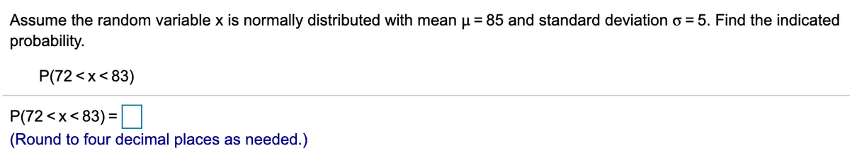 Assume the random variable x is normally distributed with mean u = 85 and standard deviation o = 5. Find the indicated
probability.
P(72 <x< 83)
P(72 <x< 83) =
%3D
(Round to four decimal places as needed.)
