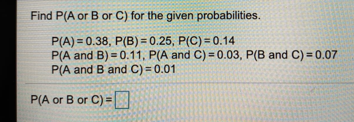 Find P(A or B or C) for the given probabilities.
P(A) = 0.38, P(B) = 0.25, P(C) = 0.14
P(A and B) = 0.11, P(A and C) = 0.03, P(B and C)= 0.07
P(A and B and C) = 0.01
P(A or B or C) =|
