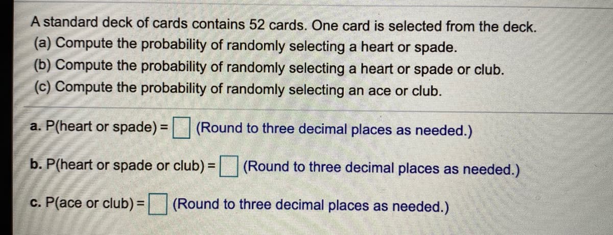 A standard deck of cards contains 52 cards. One card is selected from the deck.
(a) Compute the probability of randomly selecting a heart or spade.
(b) Compute the probability of randomly selecting a heart or spade or club.
(c) Compute the probability of randomly selecting an ace or club.
a. P(heart or spade) = (Round to three decimal places as needed.)
b. P(heart or spade or club) = |(Round to three decimal places as needed.)
c. P(ace or club) =| (Round to three decimal places as needed.)
%3D
