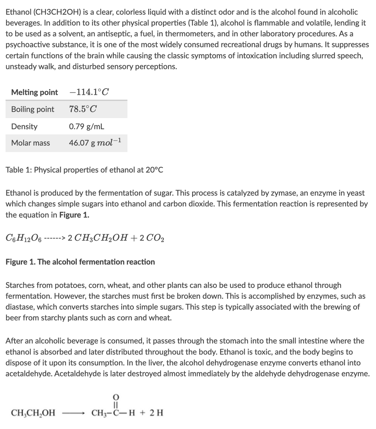 Ethanol (CH3CH2OH) is a clear, colorless liquid with a distinct odor and is the alcohol found in alcoholic
beverages. In addition to its other physical properties (Table 1), alcohol is flammable and volatile, lending it
to be used as a solvent, an antiseptic, a fuel, in thermometers, and in other laboratory procedures. As a
psychoactive substance, it is one of the most widely consumed recreational drugs by humans. It suppresses
certain functions of the brain while causing the classic symptoms of intoxication including slurred speech,
unsteady walk, and disturbed sensory perceptions.
Melting point
Boiling point
Density
Molar mass
Table 1: Physical properties of ethanol at 20°C
Ethanol is produced by the fermentation of sugar. This process is catalyzed by zymase, an enzyme in yeast
which changes simple sugars into ethanol and carbon dioxide. This fermentation reaction is represented by
the equation in Figure 1.
C6H12O6 -
-114.1°C
78.5°C
0.79 g/mL
46.07 g mol-1
------>
> 2 CH3CH₂OH + 2 CO₂
Figure 1. The alcohol fermentation reaction
Starches from potatoes, corn, wheat, and other plants can also be used to produce ethanol through
fermentation. However, the starches must first be broken down. This is accomplished by enzymes, such as
diastase, which converts starches into simple sugars. This step is typically associated with the brewing of
beer from starchy plants such as corn and wheat.
CH3CH₂OH
After an alcoholic beverage is consumed, it passes through the stomach into the small intestine where the
ethanol is absorbed and later distributed throughout the body. Ethanol is toxic, and the body begins to
dispose of it upon its consumption. In the liver, the alcohol dehydrogenase enzyme converts ethanol into
acetaldehyde. Acetaldehyde is later destroyed almost immediately by the aldehyde dehydrogenase enzyme.
||
CH3-C-H + 2 H