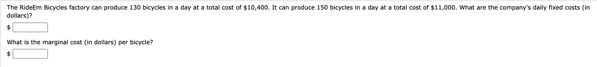 The RideEm Bicycles factory can produce 130 bicycles in a day at a total cost of $10,400. It can produce 150 bicycles in a day at a total cost of $11,000. What are the company's daily fixed costs (in
dollars)?
What is the marginal cost (in dollars) per bicycle?