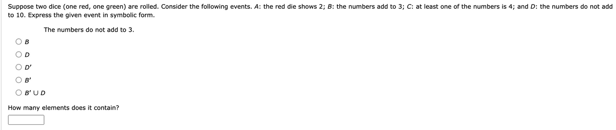 Suppose two dice (one red, one green) are rolled. Consider the following events. A: the red die shows 2; B: the numbers add to 3; C: at least one of the numbers is 4; and D: the numbers do not add
to 10. Express the given event in symbolic form.
The numbers do not add to 3.
B
D'
B'
B'UD
How many elements does it contain?