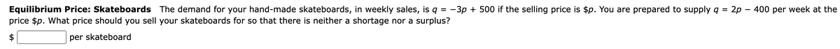 Equilibrium Price: Skateboards The demand for your hand-made skateboards, in weekly sales, is q = -3p + 500 if the selling price is $p. You are prepared to supply q = 2p - 400 per week at the
price $p. What price should you sell your skateboards for so that there is neither a shortage nor a surplus?
per skateboard