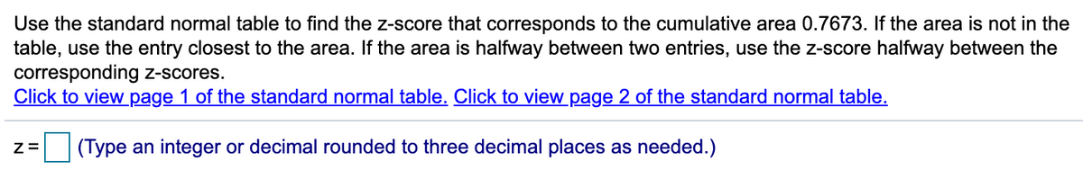 **Task: Finding the Z-Score for a Given Cumulative Area**

To find the z-score corresponding to the cumulative area of 0.7673, use the standard normal table. If the exact area is not present in the table, choose the nearest entry. When the area lies precisely between two table entries, find the z-score by averaging the values of the corresponding z-scores.

**Resources:**

- [Click to view page 1 of the standard normal table.](#)
- [Click to view page 2 of the standard normal table.](#)

**Input Box:**

z = ☐ (Type an integer or decimal rounded to three decimal places as needed.)