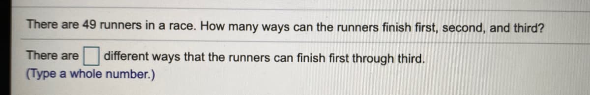 There are 49 runners in a race. How many ways can the runners finish first, second, and third?
There are
different ways that the runners can finish first through third.
(Type a whole number.)
