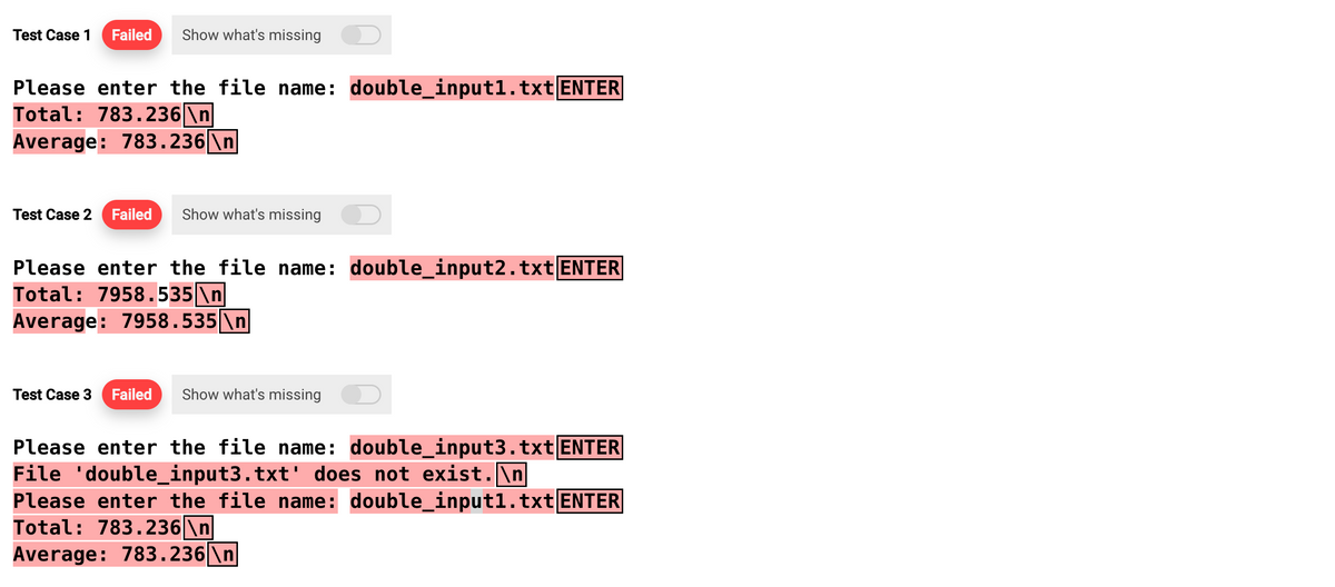 Test Case 1 Failed Show what's missing
Please enter the file name: double_input1.txt ENTER
Total: 783.236 \n
Average: 783.236\n
Test Case 2 Failed Show what's missing
Please enter the file name: double_input2.txt ENTER
Total: 7958.535 \n
Average: 7958.535 \n
Test Case 3 Failed Show what's missing
Please enter the file name: double_input3.txt ENTER
File 'double_input3.txt' does not exist.\n
Please enter the file name: double_input1.txt ENTER
Total: 783.236|\n
Average: 783.236\n