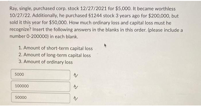 Ray, single, purchased corp. stock 12/27/2021 for $5,000. It became worthless
10/27/22. Additionally, he purchased §1244 stock 3 years ago for $200,000, but
sold it this year for $50,000. How much ordinary loss and capital loss must he
recognize? Insert the following answers in the blanks in this order. (please include a
number 0-200000) in each blank.
1. Amount of short-term capital loss
2. Amount of long-term capital loss
3. Amount of ordinary loss
5000
100000
50000
N
P
N