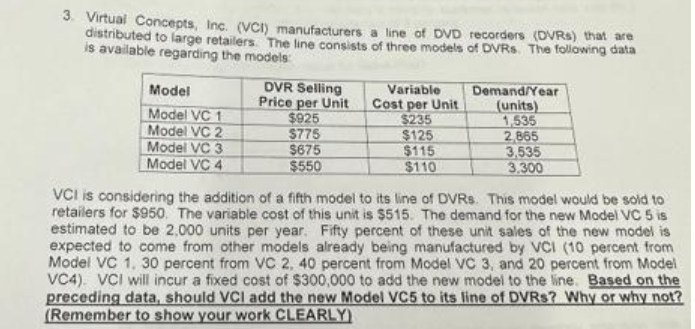 3. Virtual Concepts, Inc. (VCI) manufacturers a line of DVD recorders (DVRs) that are
distributed to large retailers. The line consists of three models of DVRs. The following data
is available regarding the models:
Model
Model VC 1
Model VC 2
Model VC 3
Model VC 4
DVR Selling
Price per Unit
$925
$775
$675
$550
Variable
Cost per Unit
$235
$125
$115
$110
Demand/Year
(units)
1,535
2,865
3,535
3.300
VCI is considering the addition of a fifth model to its line of DVRs. This model would be sold to
retailers for $950. The variable cost of this unit is $515. The demand for the new Model VC 5 is
estimated to be 2,000 units per year. Fifty percent of these unit sales of the new model is
expected to come from other models already being manufactured by VCI (10 percent from
Model VC 1. 30 percent from VC 2, 40 percent from Model VC 3, and 20 percent from Model
VC4) VCI will incur a fixed cost of $300,000 to add the new model to the line. Based on the
preceding data, should VCI add the new Model VC5 to its line of DVRs? Why or why not?
(Remember to show your work CLEARLY)