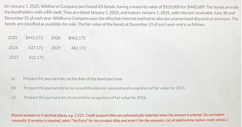 On January 1, 2025, Wildhorse Company purchased 6% bonds, having a maturity value of $510,000 for $440,689. The bonds provide
the bondholders with a 8% yield. They are dated January 1, 2025, and mature January 1, 2035, with interest receivable June 30 and
December 31 of each year. Wildhorse Company uses the effective-interest method to allocate unamortized discount or premium. The
bonds are classified as available-for-sale. The fair value of the bonds at December 31 of each year-end is as follows.
2025
2026
2027
(a)
(b)
(c)
$442,172 2028 $462,172
437,172 2029
432,172
482,172
Prepare the journal entry at the date of the bond purchase.
Prepare the journal entries to record the interest received and recognition of fair value for 2025.
Prepare the journal entry to record the recognition of fair value for 2026.
(Round answers to O decimal places, e.g. 2,525. Credit account titles are automatically indented when the amount is entered. Do not indent
manually. If no entry is required, select "No Entry" for the account titles and enter O for the amounts. List all debit entries before credit entries)