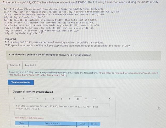At the beginning of July,. CD City has a balance in inventory of $3,050. The following transactions occur during the month of July.
July 3 Purchase CDs on account from Wholesale Music for $1,950, terms 2/10, n/30.
July 4 Pay cash for freight charges related to the July 3 purchase from Wholesale Music, $100.
July 9 Return incorrectly ordered CDs to Wholesale Music and receive credit, $200.
July 11 Pay Wholesale Music in full.
July 12 Sell CDs to customers on account, $5,100, that had a cost of $2,650.
July 15 Receive full payment from customers related to the sale on July 12.
July 18 Purchase CDs on account from Music Supply for $2,750, terms 2/10, n/30.
July 22 Sell CDs to customers for cash, $3,850, that had a cost of $2,150.
July 28 Return CDs to Music Supply and receive credit of $230.
July 30 Pay Music Supply in full.
Required:
1. Assuming that CD City uses a perpetual inventory system, record the transactions.
2. Prepare the top section of the multiple-step income statement through gross profit for the month of July.
Complete this question by entering your answers in the tabs below.
Required 1. Required 2
Assuming that CD City uses a perpetual inventory system, record the transactions. (If no entry is required for a transaction/event, select
"No Journal Entry Required" in the first account field.)
View transaction list
Journal entry worksheet
< 1
5
Note: Enter debits before credits
Date
6
7
8
General Journal
9
10
Sell CDs to customers for cash, $3,850, that had a cost of $2,150. Record the
cost of inventory sold.
11
Debit
12
Credit
>
