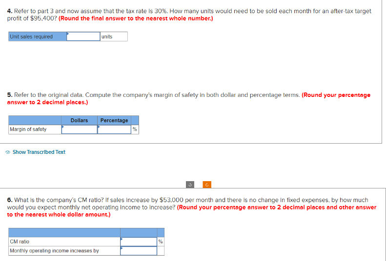 4. Refer to part 3 and now assume that the tax rate is 30%. How many units would need to be sold each month for an after-tax target
profit of $95,400? (Round the final answer to the nearest whole number.)
Unit sales required
5. Refer to the original data. Compute the company's margin of safety in both dollar and percentage terms. (Round your percentage
answer to 2 decimal places.)
Margin of safety
Show Transcribed Text
Dollars
units
CM ratio
Monthly operating income increases by
Percentage
%
6. What is the company's CM ratio? If sales increase by $53,000 per month and there is no change in fixed expenses, by how much
would you expect monthly net operating income to Increase? (Round your percentage answer to 2 decimal places and other answer
to the nearest whole dollar amount.)
C
%