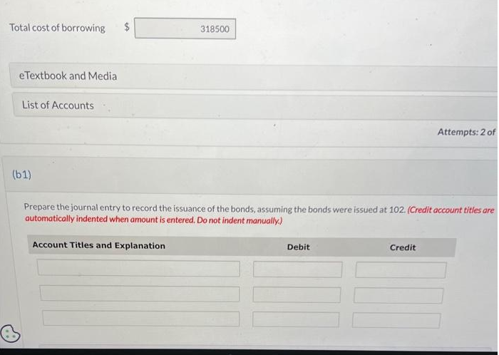 Total cost of borrowing $
eTextbook and Media
List of Accounts
(b1)
318500
Account Titles and Explanation
Prepare the journal entry to record the issuance of the bonds, assuming the bonds were issued at 102. (Credit account titles are
automatically indented when amount is entered. Do not indent manually.)
Debit
Attempts: 2 of
Credit