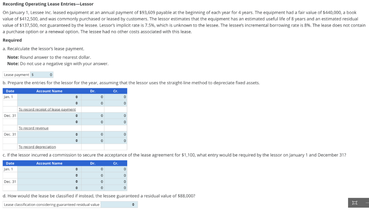 Recording Operating Lease Entries-Lessor
On January 1, Lessee Inc. leased equipment at an annual payment of $93,609 payable at the beginning of each year for 4 years. The equipment had a fair value of $440,000, a book
value of $412,500, and was commonly purchased or leased by customers. The lessor estimates that the equipment has an estimated useful life of 8 years and an estimated residual
value of $137,500, not guaranteed by the lessee. Lessor's implicit rate is 7.5%, which is unknown to the lessee. The lessee's incremental borrowing rate is 8%. The lease does not contain
a purchase option or a renewal option. The lessee had no other costs associated with this lease.
Required
a. Recalculate the lessor's lease payment.
Note: Round answer to the nearest dollar.
Note: Do not use a negative sign with your answer.
Lease payment $
b. Prepare the entries for the lessor for the year, assuming that the lessor uses the straight-line method to depreciate fixed assets.
Account Name
Dr.
Date
Jan. 1
Dec. 31
Dec. 31
◆
To record receipt of lease payment
To record revenue
Dec. 31
→
→
수
+
0
0
0
0
0
0
Cr.
0
0
0
0
0
0
0
0
0
To record depreciation
c. If the lessor incurred a commission to secure the acceptance of the lease agreement for $1,100, what entry would be required by the lessor on January 1 and December 31?
Account Name
Dr.
Cr.
Date
Jan. 1
0
0
+
+
+
d. How would the lease be classified if instead, the lessee guaranteed a residual value of $88,000?
Lease classification considering guaranteed residual value
0
0
0
O