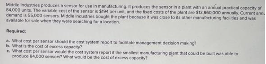 Middle Industries produces a sensor for use in manufacturing. It produces the sensor in a plant with an annual practical capacity of
84,000 units. The variable cost of the sensor is $194 per unit, and the fixed costs of the plant are $13,860,000 annually. Current annu
demand is 55,000 sensors. Middle Industries bought the plant because it was close to its other manufacturing facilities and was
available for sale when they were searching for a location.
Required:
a. What cost per sensor should the cost system report to facilitate management decision making?
b. What is the cost of excess capacity?
c. What cost per sensor would the cost system report if the smallest manufacturing plant that could be built was able to
produce 84,000 sensors? What would be the cost of excess capacity?