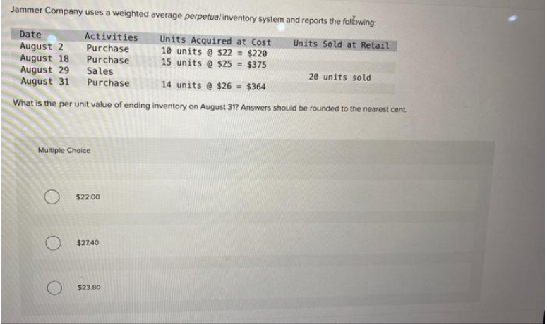 Jammer Company uses a weighted average perpetual inventory system and reports the following:
Date
August 2
Units Sold at Retail
Activities
Purchase
Purchase
Sales
Units Acquired at Cost
10 units @ $22 = $220
15 units @ $25 = $375
August 18
August 29
August 31
Purchase
14 units @ $26 = $364
What is the per unit value of ending inventory on August 31? Answers should be rounded to the nearest cent
Multiple Choice
O $22.00
$27.40
20 units sold
$23.80