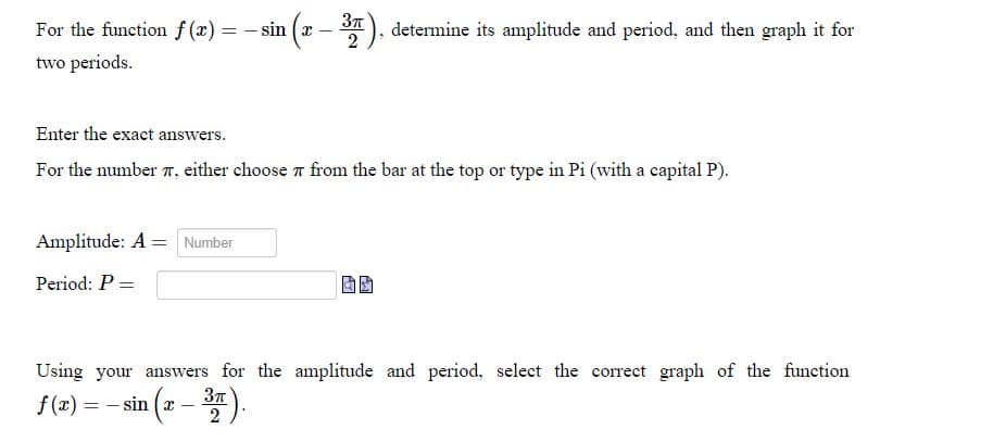 3π
For the function f(x) = -sin (x – ³4), determine its amplitude and period, and then graph it for
two periods.
Enter the exact answers.
For the number , either choose from the bar at the top or type in Pi (with a capital P).
Amplitude: A = Number
Period: P =
Using your answers for the amplitude and period, select the correct graph of the function
f(x) =
== si
sin (x – ³7).
2