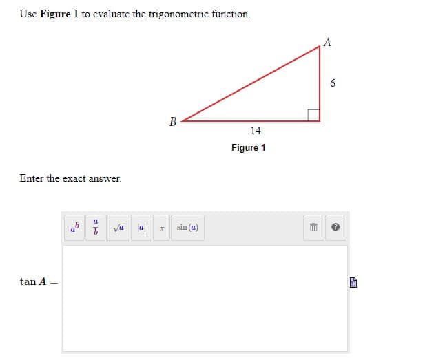 ### Example Problem: Evaluating Trigonometric Functions

#### Question:
Use **Figure 1** to evaluate the trigonometric function.

![Right-Angle Triangle](https://www.exampleimage.jpg)
(Note: Insert an image similar to Figure 1 above)

---
**Figure 1** shows a right-angle triangle with the following measurements:
- Length of side \( AB \) (adjacent to angle \( A \)): 14 units
- Length of side \( AC \) (opposite to angle \( A \)): 6 units

The goal is to determine the exact value of \( \tan A \).

#### Solution:

To calculate \( \tan A \), we use the trigonometric definition:

\[ \tan A = \frac{\text{opposite}}{\text{adjacent}} \]

For Figure 1:
- The opposite side to angle \( A \) is \( AC \) with length 6 units.
- The adjacent side to angle \( A \) is \( AB \) with length 14 units.

Therefore,
\[ \tan A = \frac{6}{14} = \frac{3}{7} \]

Thus, the exact value of \( \tan A \) is:
\[ \boxed{\frac{3}{7}} \]

---

#### Enter the exact answer:

Below the provided question, an answer box is shown where users can input their solutions. The interface includes buttons for entering mathematical expressions like exponents, fractions, square roots, absolute values, and common trigonometric functions (e.g., sin(θ), π).

In this specific example:
\[ \text{tan } A = \frac{3}{7} \]

---

This problem exemplifies the process of evaluating basic trigonometric functions using a right-angle triangle. Understanding these concepts is crucial for solving various types of geometry and trigonometry problems.

For more educational content and practice problems, continue exploring our website.