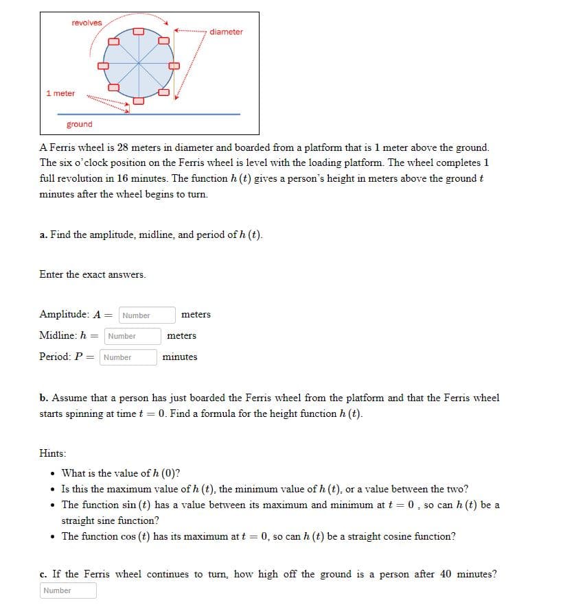revolves
U
diameter
ground
A Ferris wheel is 28 meters in diameter and boarded from a platform that is 1 meter above the ground.
The six o'clock position on the Ferris wheel is level with the loading platform. The wheel completes 1
full revolution in 16 minutes. The function h (t) gives a person's height in meters above the ground t
minutes after the wheel begins to turn.
a. Find the amplitude, midline, and period of h (t).
Enter the exact answers.
Amplitude: A = Number
meters
Midline: h= Number
meters
Period: P = Number
minutes
b. Assume that a person has just boarded the Ferris wheel from the platform and that the Ferris wheel
starts spinning at time t = 0. Find a formula for the height function h (t).
Hints:
• What is the value of h (0)?
• Is this the maximum value of h (t), the minimum value of h (t), or a value between the two?
• The function sin (t) has a value between its maximum and minimum at t = 0, so can h (t) be a
straight sine function?
• The function cos (t) has its maximum at t = 0, so can h (t) be a straight cosine function?
c. If the Ferris wheel continues to turn, how high off the ground is a person after 40 minutes?
Number
1 meter