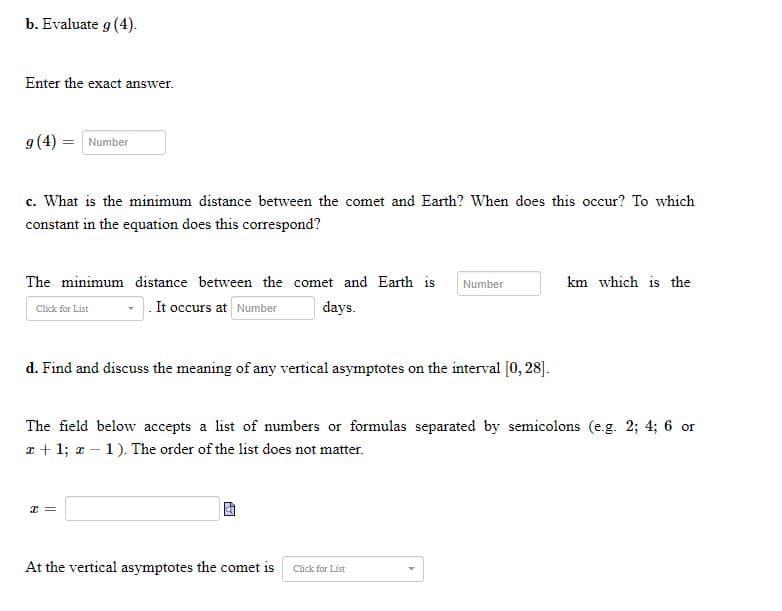 ### Problem Set

#### b. Evaluate \( g(4) \).

Enter the exact answer.

\[ g(4) = \]

#### c. What is the minimum distance between the comet and Earth? When does this occur? To which constant in the equation does this correspond?

The minimum distance between the comet and Earth is \(\ \text{ km} \) which is the \(\ \text{ constant} \). It occurs at \(\ \text{ } \) days.

#### d. Find and discuss the meaning of any vertical asymptotes on the interval \([0, 28]\).

The field below accepts a list of numbers or formulas separated by semicolons (e.g. \(2; 4; 6\) or \(x + 1; x - 1\)). The order of the list does not matter.

\[ x = \]

At the vertical asymptotes the comet is \(\ \text{ } \).